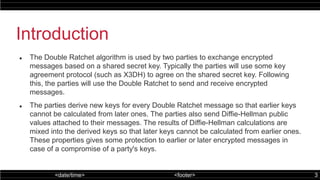 <date/time> <footer> 3
Introduction
 The Double Ratchet algorithm is used by two parties to exchange encrypted
messages based on a shared secret key. Typically the parties will use some key
agreement protocol (such as X3DH) to agree on the shared secret key. Following
this, the parties will use the Double Ratchet to send and receive encrypted
messages.
 The parties derive new keys for every Double Ratchet message so that earlier keys
cannot be calculated from later ones. The parties also send Diffie-Hellman public
values attached to their messages. The results of Diffie-Hellman calculations are
mixed into the derived keys so that later keys cannot be calculated from earlier ones.
These properties gives some protection to earlier or later encrypted messages in
case of a compromise of a party's keys.
 