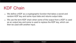 <date/time> <footer> 4
KDF Chain
 We define a KDF as a cryptographic function that takes a secret and
random KDF key and some input data and returns output data.
 We use the term KDF chain when some of the output from a KDF is used
as an output key and some is used to replace the KDF key, which can
then be used with another input.
 