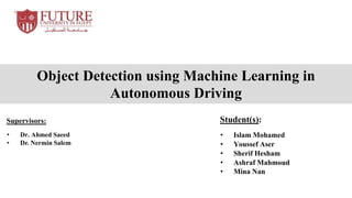 Object Detection using Machine Learning in
Autonomous Driving
Student(s):
• Islam Mohamed
• Youssef Aser
• Sherif Hesham
• Ashraf Mahmoud
• Mina Nan
Supervisors:
• Dr. Ahmed Saeed
• Dr. Nermin Salem
 