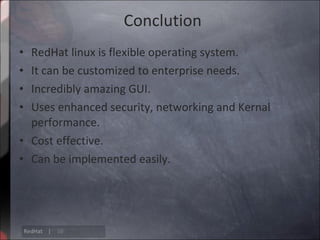Conclution
• RedHat linux is flexible operating system.
• It can be customized to enterprise needs.
• Incredibly amazing GUI.
• Uses enhanced security, networking and Kernal
  performance.
• Cost effective.
• Can be implemented easily.




    RedHat |   16
 