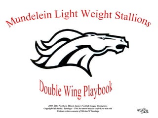 Mundelein Light Weight Stallions Double Wing Playbook 2003, 2004 Northern Illinois Junior Football League Champions Copyright Michael F. Santiago – This document may be copied but not sold Without written consent of Michael F Santiago 