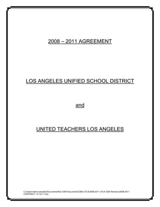 2008 – 2011 AGREEMENT




  LOS ANGELES UNIFIED SCHOOL DISTRICT



                                                and



           UNITED TEACHERS LOS ANGELES




C:Usersrobert.samplesDocumentsRob OSR DocumentsCBA-UTLA2008-2011 UTLA CBA Revision2008-2011
CONTRACT- 01.03.11.doc
 
