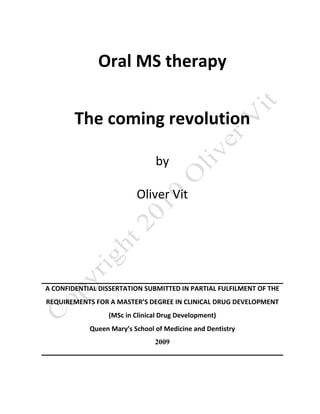 Oral MS therapy 


        The coming revolution 

                                 by 

                          Oliver Vit 

                                    

                                    

A CONFIDENTIAL DISSERTATION SUBMITTED IN PARTIAL FULFILMENT OF THE 
REQUIREMENTS FOR A MASTER’S DEGREE IN CLINICAL DRUG DEVELOPMENT 
                  (MSc in Clinical Drug Development) 
            Queen Mary’s School of Medicine and Dentistry 
                                2009
 
