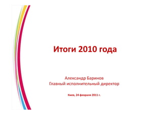 Итоги 2010 года

           Александр Баринов
    Главный исполнительный директор

            Киев, 24 февраля 2011 г.


1
 