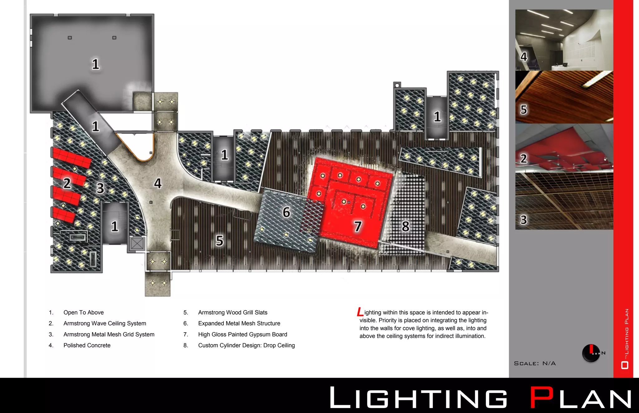 L ighting within is placed onisintegratingtothe lighting




                                                                                                                                                             0¬Lighting Plan
1.   Open To Above                      5.   Armstrong Wood Grill Slats                                this space intended appear in-
                                                                                     visible. Priority
2.   Armstrong Wave Ceiling System      6.   Expanded Metal Mesh Structure
                                                                                      into the walls for cove lighting, as well as, into and
3.   Armstrong Metal Mesh Grid System   7.   High Gloss Painted Gypsum Board          above the ceiling systems for indirect illumination.
4.   Polished Concrete                  8.   Custom Cylinder Design: Drop Ceiling


                                                                                                                                                Scale: N/A




                                                                                    Lighting Plan
 