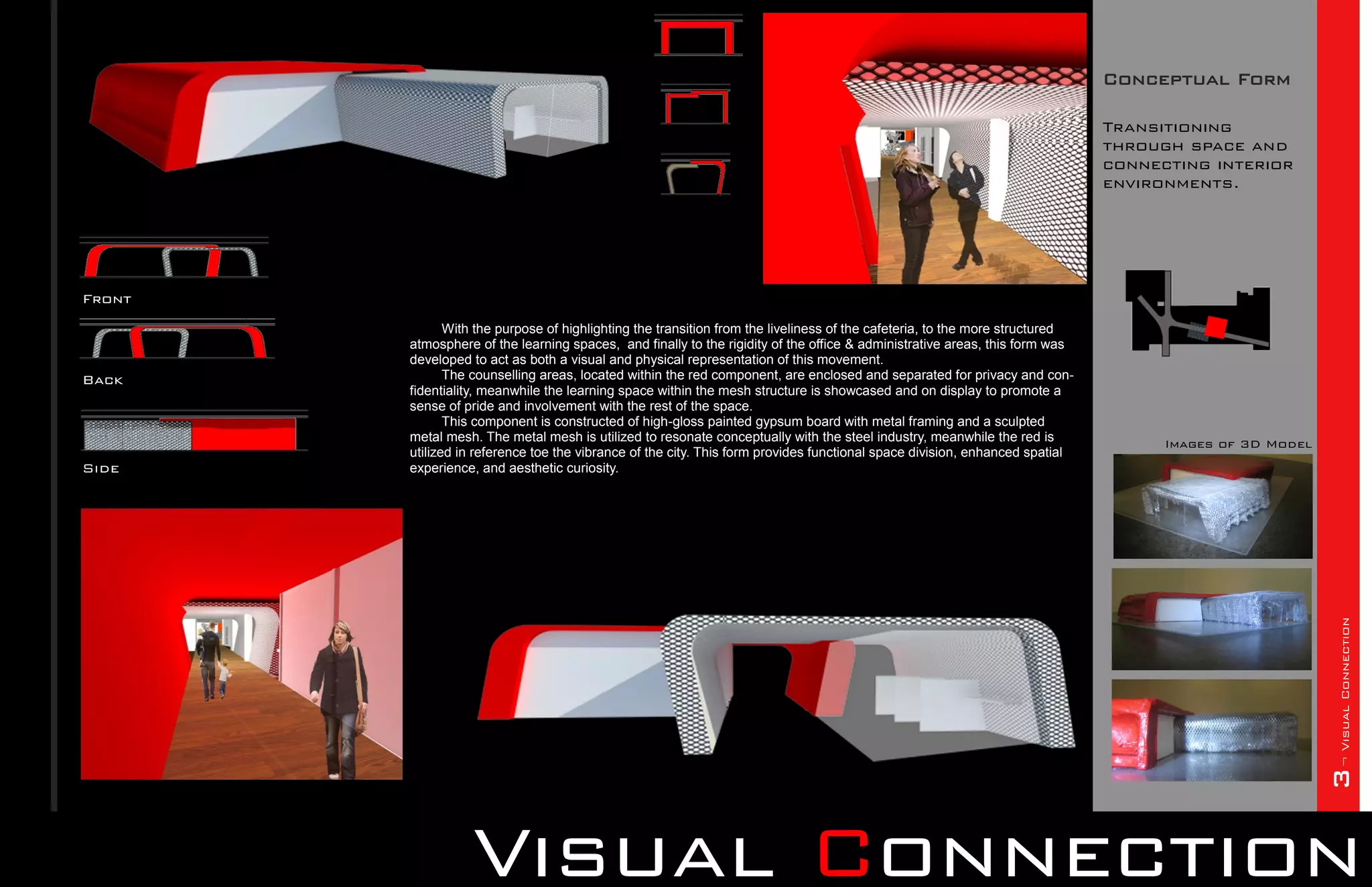 Conceptual Form

                                                                                                                              Transitioning
                                                                                                                              through space and
                                                                                                                              connecting interior
                                                                                                                              environments.




Front
               With the purpose of highlighting the transition from the liveliness of the cafeteria, to the more structured
        atmosphere of the learning spaces, and finally to the rigidity of the office & administrative areas, this form was
        developed to act as both a visual and physical representation of this movement.
Back           The counselling areas, located within the red component, are enclosed and separated for privacy and con-
        fidentiality, meanwhile the learning space within the mesh structure is showcased and on display to promote a
        sense of pride and involvement with the rest of the space.
               This component is constructed of high-gloss painted gypsum board with metal framing and a sculpted
        metal mesh. The metal mesh is utilized to resonate conceptually with the steel industry, meanwhile the red is               Images of 3D Model
        utilized in reference toe the vibrance of the city. This form provides functional space division, enhanced spatial
Side    experience, and aesthetic curiosity.




                                                                                                                                                         3¬ Visual Connection
                  Visual Connection
 