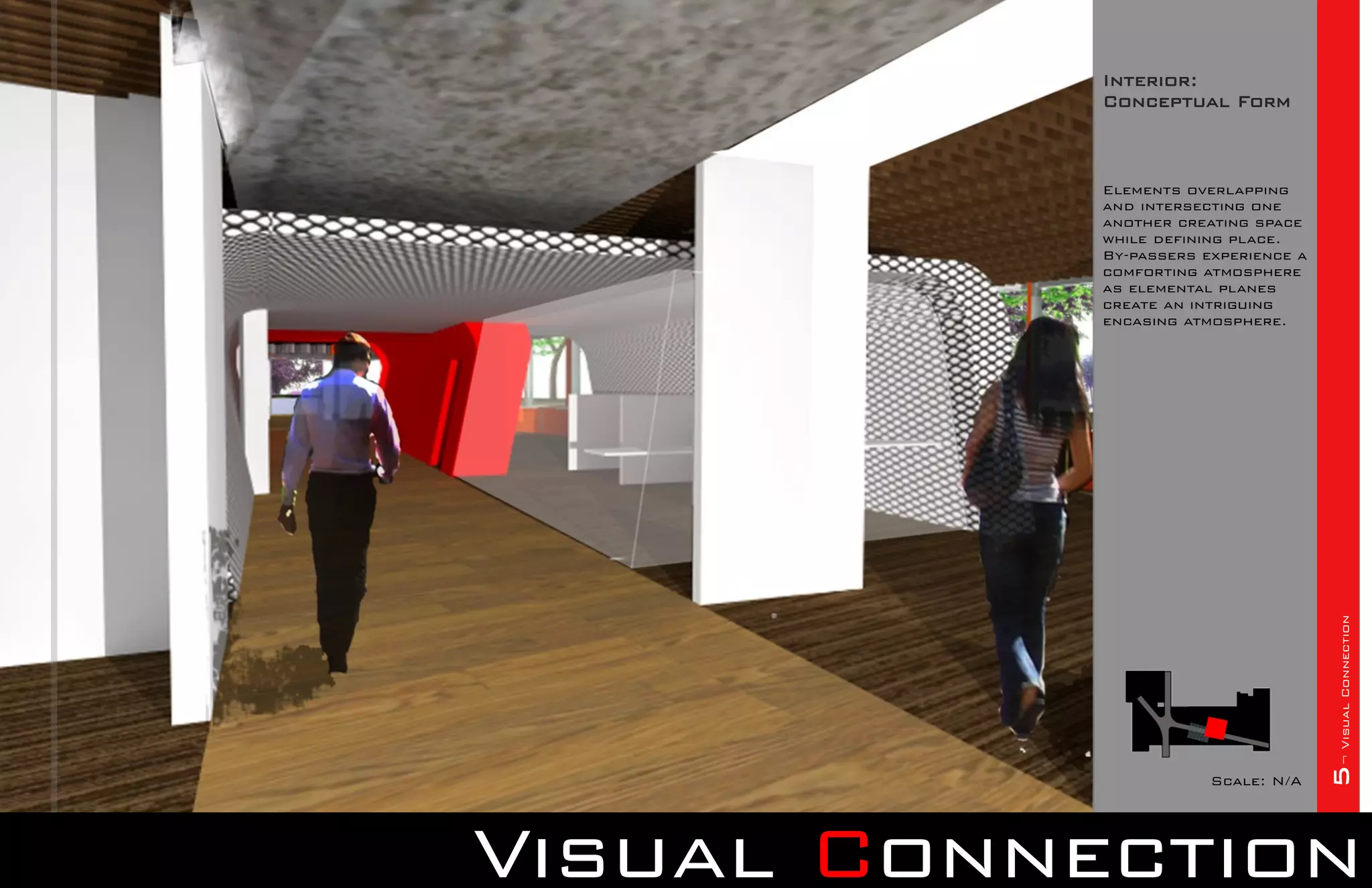 Interior:
            Conceptual Form



            Elements overlapping
            and intersecting one
            another creating space
            while defining place.
            By-passers experience a
            comforting atmosphere
            as elemental planes
            create an intriguing
            encasing atmosphere.




                                      5¬ Visual Connection
                        Scale: N/A




Visual Connection
 