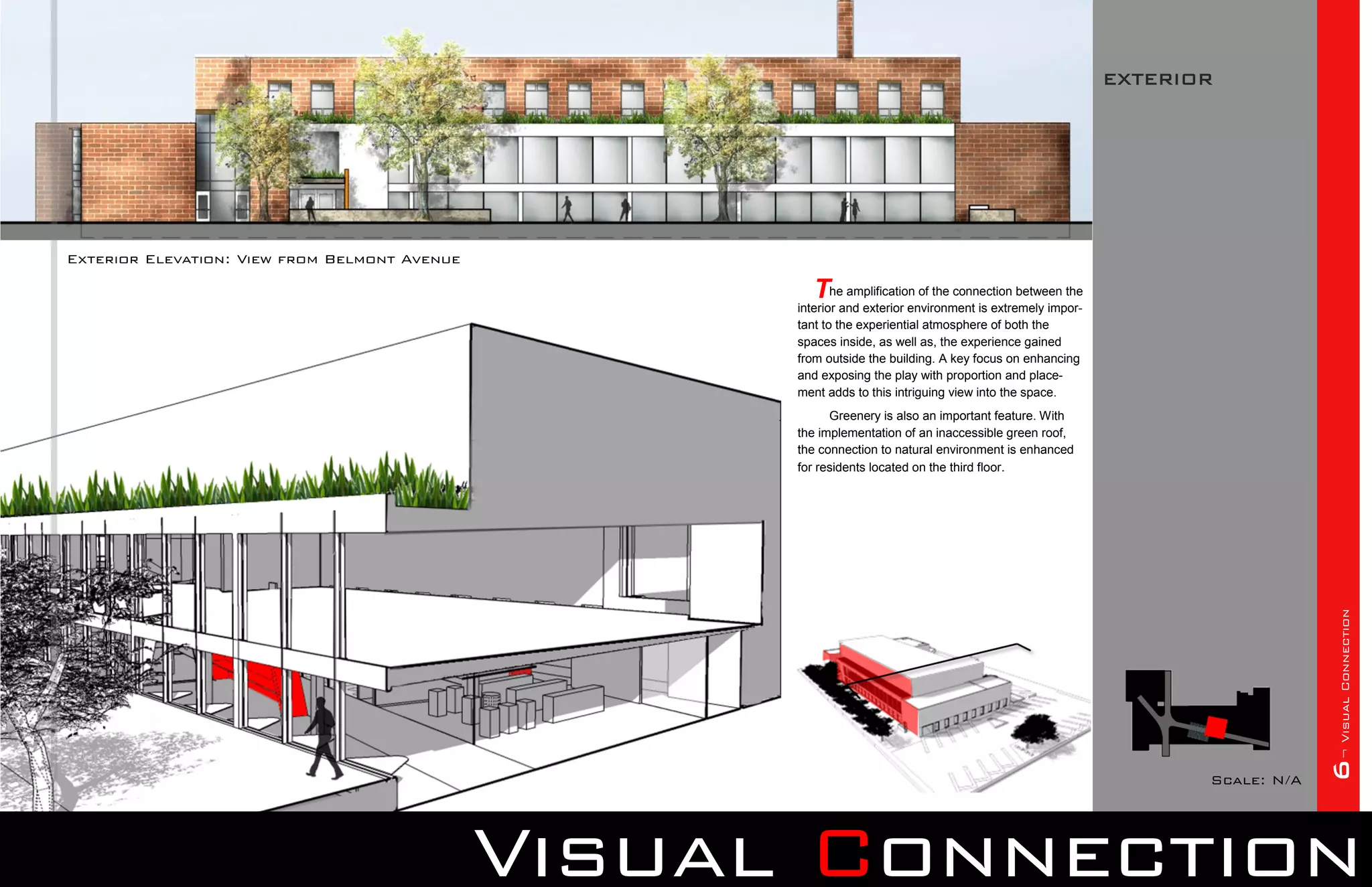 EXTERIOR




Exterior Elevation: View from Belmont Avenue

                                                       The amplification of the connection between the
                                                     interior and exterior environment is extremely impor-
                                                     tant to the experiential atmosphere of both the
                                                     spaces inside, as well as, the experience gained
                                                     from outside the building. A key focus on enhancing
                                                     and exposing the play with proportion and place-
                                                     ment adds to this intriguing view into the space.
                                                           Greenery is also an important feature. With
                                                     the implementation of an inaccessible green roof,
                                                     the connection to natural environment is enhanced
                                                     for residents located on the third floor.




                                                                                                                                 6¬ Visual Connection
                                                                                                                    Scale: N/A




                                               Visual Connection
 