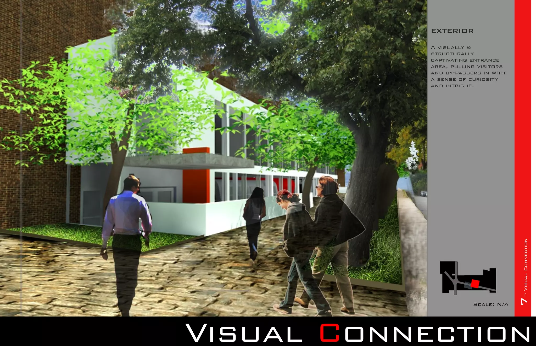 EXTERIOR

            A visually &
            structurally
            captivating entrance
            area, pulling visitors
            and by-passers in with
            a sense of curiosity
            and intrigue.




                                     7¬ Visual Connection
                        Scale: N/A




Visual Connection
 