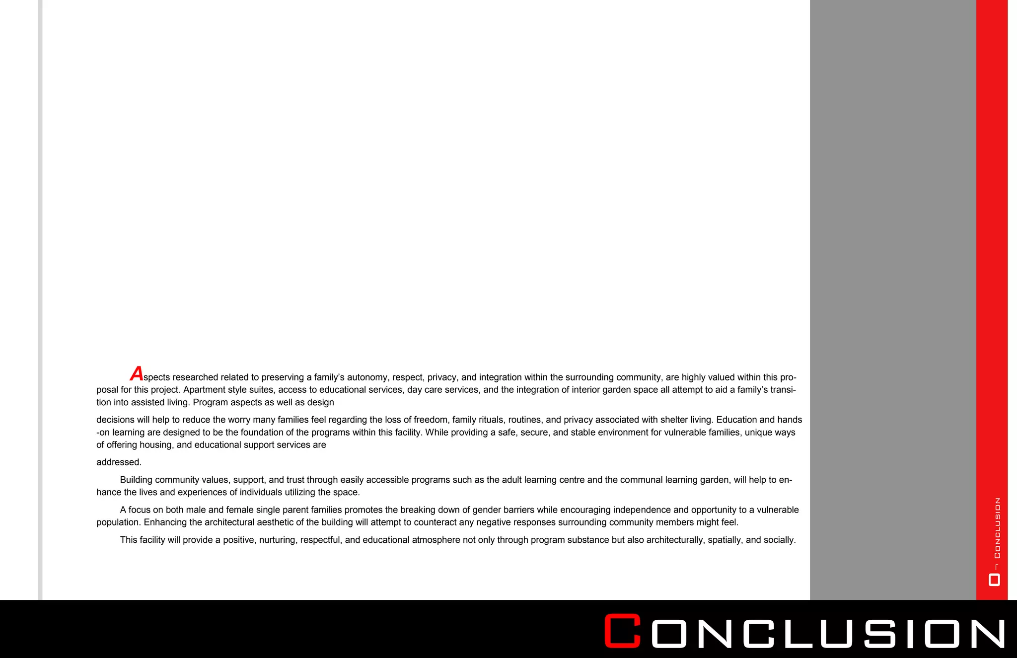 Aspects researched related to preserving a family’s autonomy, respect, privacy, and integration within the surrounding community, are highly valued within this pro-
posal for this project. Apartment style suites, access to educational services, day care services, and the integration of interior garden space all attempt to aid a family’s transi-
tion into assisted living. Program aspects as well as design
decisions will help to reduce the worry many families feel regarding the loss of freedom, family rituals, routines, and privacy associated with shelter living. Education and hands
-on learning are designed to be the foundation of the programs within this facility. While providing a safe, secure, and stable environment for vulnerable families, unique ways
of offering housing, and educational support services are
addressed.
     Building community values, support, and trust through easily accessible programs such as the adult learning centre and the communal learning garden, will help to en-
hance the lives and experiences of individuals utilizing the space.




                                                                                                                                                                                        0¬ Conclusion
     A focus on both male and female single parent families promotes the breaking down of gender barriers while encouraging independence and opportunity to a vulnerable
population. Enhancing the architectural aesthetic of the building will attempt to counteract any negative responses surrounding community members might feel.
      This facility will provide a positive, nurturing, respectful, and educational atmosphere not only through program substance but also architecturally, spatially, and socially.




                                                                                                                                 Conclusion
 
