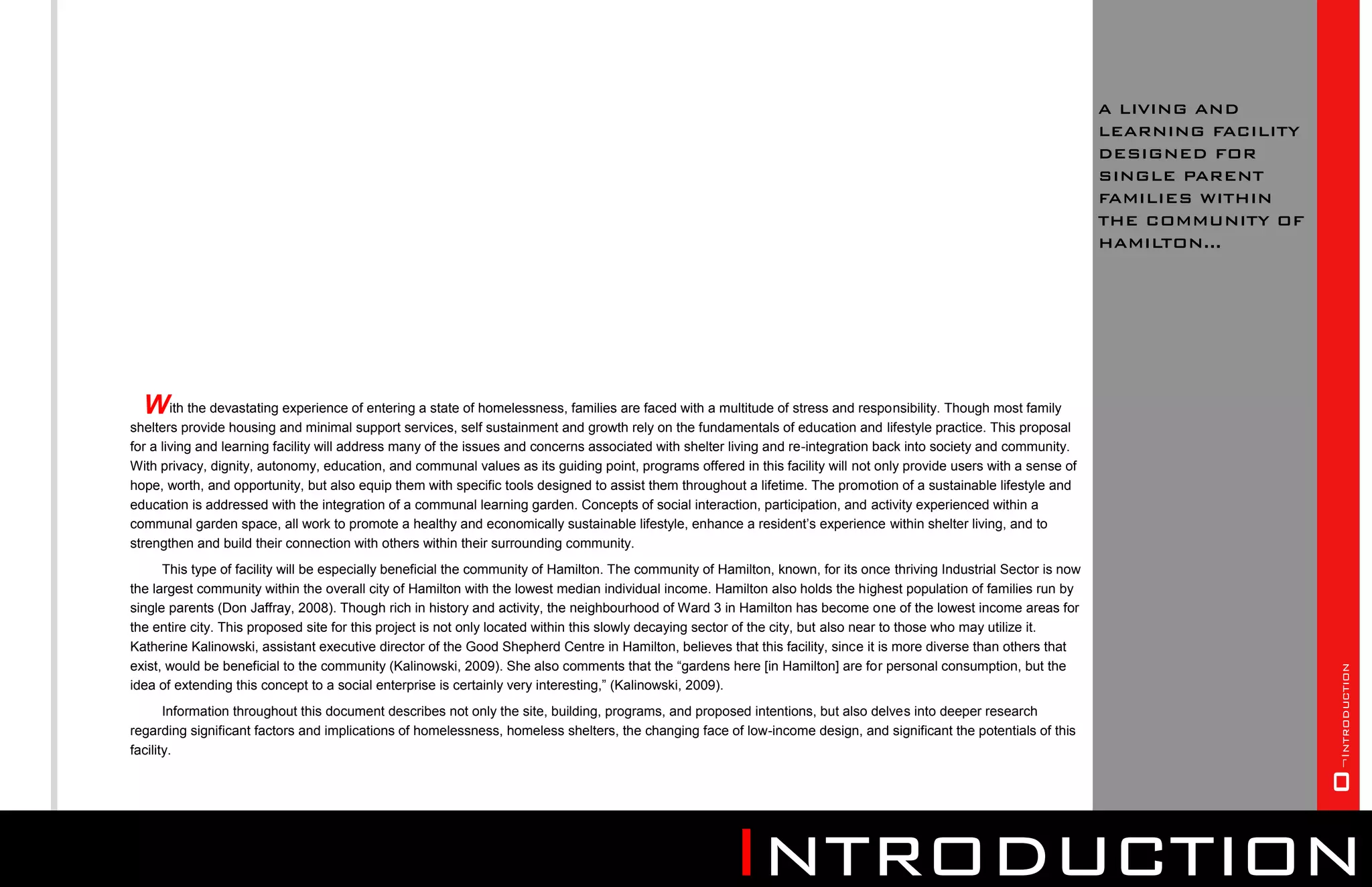 A LIVING AND
                                                                                                                                                                        LEARNING FACILITY
                                                                                                                                                                        DESIGNED FOR
                                                                                                                                                                        SINGLE PARENT
                                                                                                                                                                        FAMILIES WITHIN
                                                                                                                                                                        THE COMMUNITY OF
                                                                                                                                                                        HAMILTON...




  With the devastating experience of entering a state of homelessness, families are faced with a multitude of stress and responsibility. Though most family
shelters provide housing and minimal support services, self sustainment and growth rely on the fundamentals of education and lifestyle practice. This proposal
for a living and learning facility will address many of the issues and concerns associated with shelter living and re-integration back into society and community.
With privacy, dignity, autonomy, education, and communal values as its guiding point, programs offered in this facility will not only provide users with a sense of
hope, worth, and opportunity, but also equip them with specific tools designed to assist them throughout a lifetime. The promotion of a sustainable lifestyle and
education is addressed with the integration of a communal learning garden. Concepts of social interaction, participation, and activity experienced within a
communal garden space, all work to promote a healthy and economically sustainable lifestyle, enhance a resident’s experience within shelter living, and to
strengthen and build their connection with others within their surrounding community.
      This type of facility will be especially beneficial the community of Hamilton. The community of Hamilton, known, for its once thriving Industrial Sector is now
the largest community within the overall city of Hamilton with the lowest median individual income. Hamilton also holds the highest population of families run by
single parents (Don Jaffray, 2008). Though rich in history and activity, the neighbourhood of Ward 3 in Hamilton has become one of the lowest income areas for
the entire city. This proposed site for this project is not only located within this slowly decaying sector of the city, but also near to those who may utilize it.
Katherine Kalinowski, assistant executive director of the Good Shepherd Centre in Hamilton, believes that this facility, since it is more diverse than others that
exist, would be beneficial to the community (Kalinowski, 2009). She also comments that the “gardens here [in Hamilton] are for personal consumption, but the




                                                                                                                                                                                            O¬Introduction
idea of extending this concept to a social enterprise is certainly very interesting,” (Kalinowski, 2009).
       Information throughout this document describes not only the site, building, programs, and proposed intentions, but also delves into deeper research
regarding significant factors and implications of homelessness, homeless shelters, the changing face of low-income design, and significant the potentials of this
facility.




                                                                                                        Introduction
 