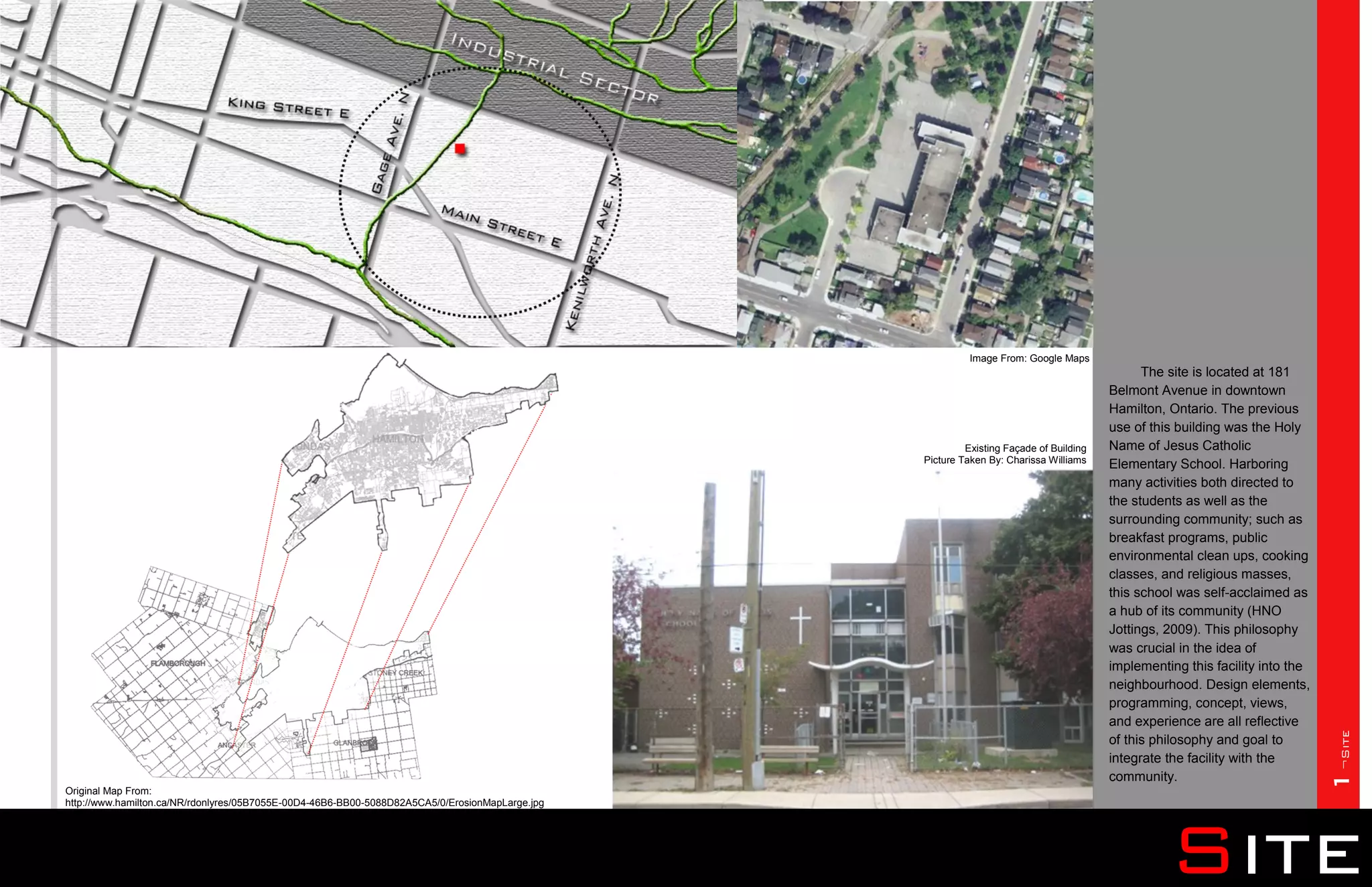 Image From: Google Maps
                                                                                                                                              The site is located at 181
                                                                                                                                        Belmont Avenue in downtown
                                                                                                                                        Hamilton, Ontario. The previous
                                                                                                                                        use of this building was the Holy
                                                                                                          Existing Façade of Building   Name of Jesus Catholic
                                                                                                 Picture Taken By: Charissa Williams    Elementary School. Harboring
                                                                                                                                        many activities both directed to
                                                                                                                                        the students as well as the
                                                                                                                                        surrounding community; such as
                                                                                                                                        breakfast programs, public
                                                                                                                                        environmental clean ups, cooking
                                                                                                                                        classes, and religious masses,
                                                                                                                                        this school was self-acclaimed as
                                                                                                                                        a hub of its community (HNO
                                                                                                                                        Jottings, 2009). This philosophy
                                                                                                                                        was crucial in the idea of
                                                                                                                                        implementing this facility into the
                                                                                                                                        neighbourhood. Design elements,
                                                                                                                                        programming, concept, views,
                                                                                                                                        and experience are all reflective




                                                                                                                                                                              1¬Site
                                                                                                                                        of this philosophy and goal to
                                                                                                                                        integrate the facility with the
                                                                                                                                        community.
Original Map From:
http://www.hamilton.ca/NR/rdonlyres/05B7055E-00D4-46B6-BB00-5088D82A5CA5/0/ErosionMapLarge.jpg




                                                                                                                                                  Site
 