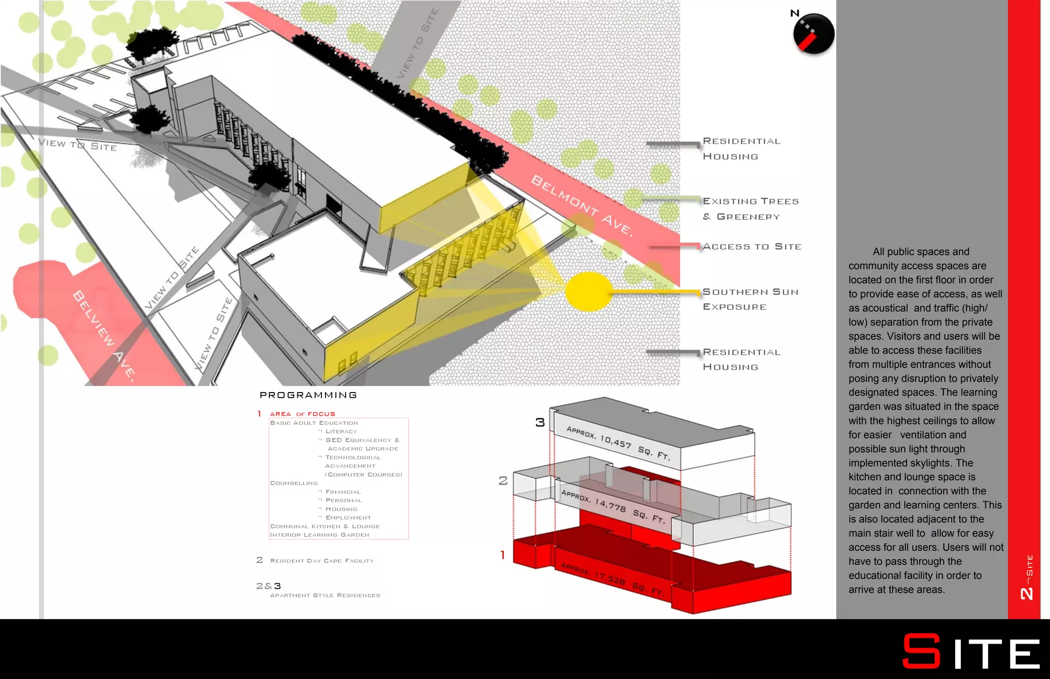All public spaces and
community access spaces are
located on the first floor in order
to provide ease of access, as well
as acoustical and traffic (high/
low) separation from the private
spaces. Visitors and users will be
able to access these facilities
from multiple entrances without
posing any disruption to privately
designated spaces. The learning
garden was situated in the space
with the highest ceilings to allow
for easier ventilation and
possible sun light through
implemented skylights. The
kitchen and lounge space is
located in connection with the
garden and learning centers. This
is also located adjacent to the
main stair well to allow for easy
access for all users. Users will not




                                       2¬Site
have to pass through the
educational facility in order to
arrive at these areas.




          Site
 