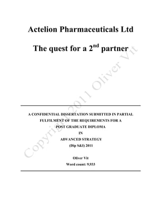 Actelion Pharmaceuticals Ltd
                                   nd
  The quest for a 2 partner




A CONFIDENTIAL DISSERTATION SUBMITTED IN PARTIAL
     FULFILMENT OF THE REQUIREMENTS FOR A
            POST GRADUATE DIPLOMA
                        IN
              ADVANCED STRATEGY
                  (Dip S&I) 2011


                    Oliver Vit
                 Word count: 9,933
 