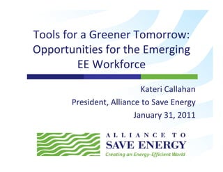 Tools for a Greener Tomorrow:  
T l f       G       T
Opportunities for the Emerging 
 pp                       g g
         EE Workforce
                           Kateri Callahan
       President, Alliance to Save Energy
                         January 31, 2011
                               y ,
 