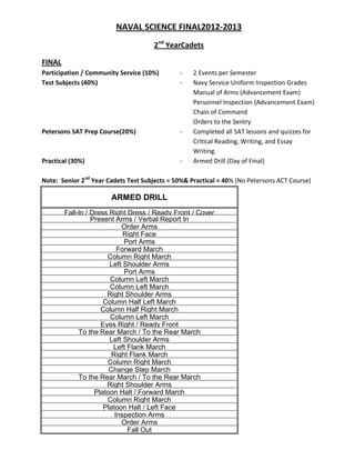 NAVAL SCIENCE FINAL2012-2013
                                     2nd YearCadets

FINAL
Participation / Community Service (10%)       -    2 Events per Semester
Test Subjects (40%)                           -    Navy Service Uniform Inspection Grades
                                                   Manual of Arms (Advancement Exam)
                                                   Personnel Inspection (Advancement Exam)
                                                   Chain of Command
                                                   Orders to the Sentry
Petersons SAT Prep Course(20%)                -    Completed all SAT lessons and quizzes for
                                                   Critical Reading, Writing, and Essay
                                                   Writing.
Practical (30%)                               -    Armed Drill (Day of Final)

Note: Senior 2nd Year Cadets Test Subjects = 50%& Practical = 40% (No Petersons ACT Course)

                       ARMED DRILL
        Fall-In / Dress Right Dress / Ready Front / Cover
                  Present Arms / Verbal Report In
                            Order Arms
                             Right Face
                             Port Arms
                           Forward March
                       Column Right March
                        Left Shoulder Arms
                             Port Arms
                        Column Left March
                        Column Left March
                       Right Shoulder Arms
                      Column Half Left March
                     Column Half Right March
                        Column Left March
                     Eyes Right / Ready Front
             To the Rear March / To the Rear March
                        Left Shoulder Arms
                         Left Flank March
                         Right Flank March
                       Column Right March
                        Change Step March
             To the Rear March / To the Rear March
                       Right Shoulder Arms
                   Platoon Halt / Forward March
                       Column Right March
                      Platoon Halt / Left Face
                          Inspection Arms
                            Order Arms
                              Fall Out
 