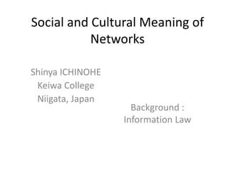 Social and Cultural Meaning of
           Networks

Shinya ICHINOHE
 Keiwa College
 Niigata, Japan
                    Background :
                  Information Law
 