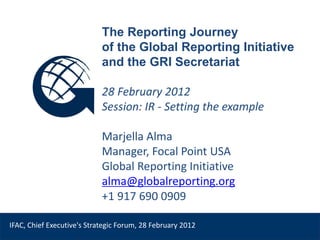 The Reporting Journey
                            of the Global Reporting Initiative
                            and the GRI Secretariat

                            28 February 2012
                            Session: IR - Setting the example

                            Marjella Alma
                            Manager, Focal Point USA
                            Global Reporting Initiative
                            alma@globalreporting.org
     Venue, Date
                            +1 917 690 0909

IFAC, Chief Executive's Strategic Forum, 28 February 2012
 