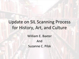 Update on SIL Scanning Process
 for History, Art, and Culture
         William E. Baxter
               And
         Suzanne C. Pilsk
 