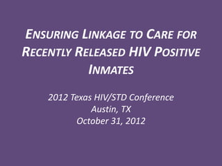 ENSURING LINKAGE TO CARE FOR
RECENTLY RELEASED HIV POSITIVE
           INMATES
    2012 Texas HIV/STD Conference
              Austin, TX
           October 31, 2012
 