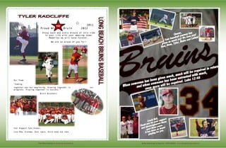 Media Guide Design by Ryan Fox - RFGD MEDIA - www.rfgraphicdesignmedia.comVisit Wilson Baseball @ www.lbwilsonbaseball.org
	
  
2011
Proud Wilson Bruin 2012
Enjoy each and every minute of this time
in your life with your amazing team!
Memories we will have forever.
We are so proud of you Ty!!
	
  
	
  	
  	
  	
  	
  
	
  
	
  
	
  
	
  
Our Team 	
  
“Coming
together was our beginning. Growing together is our
progress. Playing together is success.”
Bruin Brothers
	
  
	
  
	
  
	
  
	
  
	
  
Your Biggest Fans Always,
Love Mom, Grandma, Aunt Jamie, Uncle Andy and Jake.
#40	
  
 