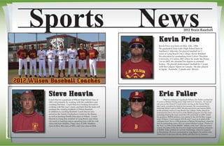 Media Guide Design by Ryan Fox - RFGD MEDIA - www.rfgraphicdesignmedia.comVisit Wilson Baseball @ www.lbwilsonbaseball.org
Sports News2012 Bruin Baseball
Steve Heavin
Coach Heavin a graduate of Wilson High School class of
1983 will primarily be working with the outfielders and
coaching first base. Coach Heavin is looking forward to
working with this year’s team, and feels that the team will
continue the winning tradition of Wilson Baseball.
In addition to coaching Baseball, Coach Heavin also
served as the Varsity Linebackers Coach for the Bruins
as well as teaching Health Education at Wilson. Coach
Heavin is a long time resident of Long Beach, and when
not coach or teaching enjoys spending time with his wife
Alina and four children, Paige class of 2009, Matthew
class of 2012, Mia class of 2021, and Cruz class of 2024.
2012 Wilson Baseball Coaches
Kevin Price
Eric Fuller
	 Prior to coming to Long Beach Wilson, Eric Fuller coached for
11 years at Bishop Montgomery High School in Torrance. He served
one year as the Head JV Coach before serving as the Varsity Pitch-
ing Coach, a position he held for ten seasons. He was promoted to
Associate Head Coach in 2005. He also served for one season (2003)
as the pitching coach at Long Beach City College. Fuller played an
instrumental role in the success of the BMHS program over the years,
including helping the team reach the CIF semi-finals in 2008. Under
his guidance, BMHS pitchers were named to the All-Del Rey League
team 30 times, 5 were named All-CIF, and 7 went on to pitch at the
collegiate level. He is a 1994 graduate of Bishop Montgomery where he
had an outstanding career. He was named Mission League “Pitcher of
the Year” in 1994 and the BMHS “Athlete of the Year” after his senior
season. He ranks in the top 10 in five single season pitching categories
at BMHS. Fuller pitched at Cal State Northridge, where he majored
in Kinesiology. He owns a restaurant in Long Beach. He and his wife,
Diana, have a one-year old son, Matty, and they live in Torrance.
Kevin Price was born on May 11th , 1984.
He graduated from Gahr High School here in
Southern California. He played baseball for 2
years at Long Beach City College. Kevin finished
his education by graduating from Culver- Stockton
University in Canton, MO where he made the Deans
List in 2005. He obtained his degree in criminal
Justice.  He played professional baseball for 5 years
with the Calgary Vipers in Canada.  He also played
in Japan , Australia , Canada and  Mexico.
 