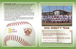 Media Guide Design by Ryan Fox - RFGD MEDIA - www.rfgraphicdesignmedia.comVisit Wilson Baseball @ www.lbwilsonbaseball.org
2012 VARSITY TEAM
Coach Heavin, Coach Hall, Michael Semonsen, Schuyler Hill,
Riley Brown, Chase DeJong, Kyle Salaya, Michael Zidek, Chris Betts,
Coach Price, Coach Fuller
Logan Ishimine, Ryan Emma, Timmy Richards, Matt Heavin, Tyler Vaughn,
Britt Barmeyer, Brett Harper, Sean Williams, Cody Elder, Jake Reinhardt
Eric Ekman, Matt Maccarrone, Logan Burns
THANK YOU to all of our sponsors who support
our baseball program. Thanks to Stephen Dachman for
using his talent and making it possible for us to have
wonderful photographs to cherish for years to come.
Thanks to all of the scorekeepers and managers for all of
your help. We can’t forget to thank all the parents who
helped with donations, and running the snack shack for all
of our home games. Thank you to all the family and friends
who made this years media guide possible. And to all of the
Bruins Baseball Coaching Staff,
“Thank You” for your support, your patience, your inspira-
tion, your knowledge, and everything that you do for our
(baseball players) boys.
 