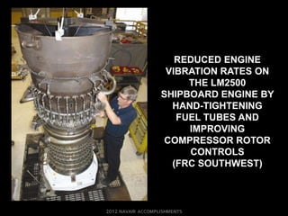 REDUCED ENGINE
 VIBRATION RATES ON
     THE LM2500
SHIPBOARD ENGINE BY
  HAND-TIGHTENING
   FUEL TUBES AND
     IMPROVING
COMPRESSOR ROTOR
     CONTROLS
  (FRC SOUTHWEST)
 