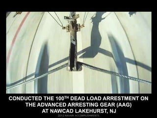 CONDUCTED THE 100TH DEAD LOAD ARRESTMENT ON
    THE ADVANCED ARRESTING GEAR (AAG)
         AT NAWCAD LAKEHURST, NJ
 