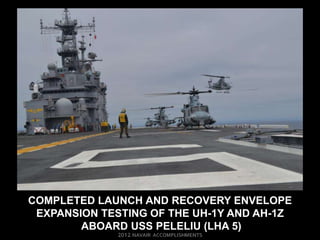 COMPLETED LAUNCH AND RECOVERY ENVELOPE
 EXPANSION TESTING OF THE UH-1Y AND AH-1Z
        ABOARD USS PELELIU (LHA 5)
 