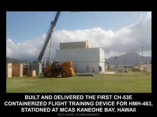 BUILT AND DELIVERED THE FIRST CH-53E
CONTAINERIZED FLIGHT TRAINING DEVICE FOR HMH-463,
     STATIONED AT MCAS KANEOHE BAY, HAWAII
 