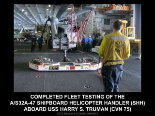 COMPLETED FLEET TESTING OF THE
A/S32A-47 SHIPBOARD HELICOPTER HANDLER (SHH)
     ABOARD USS HARRY S. TRUMAN (CVN 75)
 