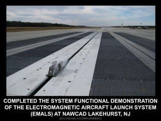 COMPLETED THE SYSTEM FUNCTIONAL DEMONSTRATION
OF THE ELECTROMAGNETIC AIRCRAFT LAUNCH SYSTEM
        (EMALS) AT NAWCAD LAKEHURST, NJ
 