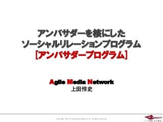 アンバサダーを核にした
ソーシャルリレーションプログラム
  [アンバサダープログラム]

   Agile Media Network
                      上田怜史




     Copyright ⓒ2013 Agile Media Network, Inc. All rights reserved.
 