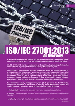 In this article I will provide an Overview of A new Information Security Management System
Standard ISO/IEC 27001:2013 , The new standard just Published from a few Days Earlier .
ISO/IEC 27001:2013 Provides requirements for Establishing, Implementing, Maintaining
and Continually Improving an Information Security Management System.
The adoption of an information security management system is a strategic decision for
an organization. The establishment and implementation of an organization’s information
security management system is influenced by the organization’s needs and objectives,
The standard covers all types of organizations (e.g. commercial , government agencies,
non-profits), all sizes (from micro-businesses to huge multinationals), and all industries/
segments (e.g. retail, banking, defense, healthcare, education and government).
The Information Security Management System (ISMS) preserves the Confidentiality,
Integrity and Availability of information by applying a Risk Management process and
gives confidence to interested parties that Risks are adequately managed.
• Confidentiality - ensuring that access to information is appropriately authorized
• Integrity - safeguarding the accuracy and completeness of information and processing
methods
• Availability - ensuring that authorized users have access to information when they need it.
An Overview
ISO/IEC 27001:2013
www.bluekaizen.org
Securitykaizen Magazine
Best Practice 30
 