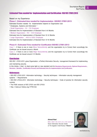Securitykaizen Magazine
Best Practice 36
Estimated Time needed for Implementation and Certification ISO/IEC 27001:2013
Based on my Experience
Phase I : Estimated time needed for Implementation ISO/IEC 27001:2013
Estimated Duration needed for Implementation depend on Organization size
“ Employees, Systems and Information “
• Small Organization : 50 - 150 Employee
Estimated time for Implementation of Standard from 6-8 Months
• Medium Organization : 150 – 400 Employee
Estimated time for Implementation of Standard from 10-12 Months
• Large Organization : 400 to 1000+ Employee
Estimated time for Implementation of Standard from 13-16 Months
Phase II : Estimated Time needed for Certification ISO/IEC 27001:2013
Case 1 : if there is one or more Minor Nonconformity and the organization try to Correct them accordingly the
Certificate can be Issued around a Month
Case 2 : if there is one or more Major Nonconformity and the organization try to Correct them accordingly the
Certificate can be Issued around 3-5 Months
Conclusion
ISO/IEC 27001:2013 gives Organization a Perfect Information Security management framework for implementing
and maintaining security.
In this Article, I tried to shed some light on new standard and its Mandatory Requirements, Optional Requirements ,
Structure , Benefits , Certification Process and Estimated time for Implementation and Certification.
References
• ISO/IEC 27001:2013 Information technology - Security techniques - Information security management
systems - Requirements
• ISO/IEC 27002:2013 Information technology - Security techniques - Code of practice for information security
controls
• The FDIS versions of ISO 27001 and ISO 27002
• http://www.pc-history.org/17799.htm
www.bluekaizen.org
MBCI, CBCP, ISO 27001 LA/LI, ISO 22301 LA
Senior Information Security Auditor
at The Egyptian Credit Bureau "I-Score”
Ahmed Riad
 