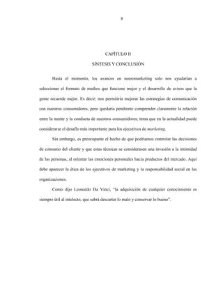 7
CAPÍTULO II
SÍNTESIS Y CONCLUSIÓN
Hasta el momento, los avances en neuromarketing solo nos ayudarían a
seleccionar el formato de medios que funcione mejor y el desarrollo de avisos que la
gente recuerde mejor. Es decir; nos permitiría mejorar las estrategias de comunicación
con nuestros consumidores, pero quedaría pendiente comprender claramente la relación
entre la mente y la conducta de nuestros consumidores; tema que en la actualidad puede
considerarse el desafío más importante para los ejecutivos de marketing.
Sin embargo, es preocupante el hecho de que podríamos controlar las decisiones
de consumo del cliente y que estas técnicas se considerasen una invasión a la intimidad
de las personas, al orientar las emociones personales hacia productos del mercado. Aquí
debe aparecer la ética de los ejecutivos de marketing y la responsabilidad social en las
organizaciones.
Como dijo Leonardo Da Vinci, “la adquisición de cualquier conocimiento es
siempre útil al intelecto, que sabrá descartar lo malo y conservar lo bueno”.
8
 