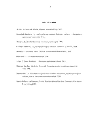 6
6
BIBLIOGRAFIA
Álvarez del Blanco R, Fusión perfecta: neuromarketing, 2003.
Bermejo P, Tu dinero y tu cerebro. Por qué tomamos decisiones erróneas y cómo evitarlo
según la neuroeconomía, 2013.
Bower G. H, Mood and memory. American psychologist, 1999.
Cacioppo Berntson, The psychophysiology of emotion. Handbook of emotion, 1998.
Damasio A, Descartes' error: Emotion, reason and the human brain, 2013.
Gigerenzer G, Decisiones Instintivas, 2010.
Lehrer J, Cómo decidimos y cómo tomar mejores decisiones, 2013.
Manzano Gavilán, Marketing Sensorial. Comunicar con los sentidos en el punto de
venta, 2009.
Mella Conty, The role of physiological arousal in time perception: psychophysiological
evidence from an emotion regulation paradigm, 2011.
Spence Gallace, Multisensory Design: Reaching Out to Touch the Consumer. Psychology
& Marketing, 2011.
9
 