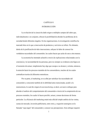 1
CAPÍTULO I
INTRODUCCIÓN
La evolución de la ciencia ha dado origen a múltiples campos del saber que,
individualmente o en conjunto, ofrecen la posibilidad de abordar los problemas de la
sociedad desde diferentes ángulos. En las organizaciones, la investigación científica ha
marcado hitos en lo que a innovación de productos y servicios se refiere. No obstante,
detrás de la justificación de tales innovaciones, subyace la labor de conocer las
verdaderas necesidades del consumidor, las cuales hacen que actúe de una u otra manera.
La economía ha intentado aclararlo a través de explicaciones relacionadas con la
conciencia y la racionalidad de las personas, pero no siempre se evidencia esta lógica en
el momento de actuar; simplemente hay algo que escapa a su alcance y orienta, entonces,
la atención hacia los procesos mentales de los consumidores, muchos de los cuales
contradicen teorías de diferentes naturalezas.
Por su parte, el marketing, en su afán por satisfacer las necesidades del
consumidor y consciente también de la debilidad antes mencionada, acudió a la
neurociencia, lo cual dio origen al neuromarketing, es decir, un nuevo enfoque para
abordar el análisis del comportamiento del consumidor a través de la comprensión de sus
procesos mentales, los cuales le hacen percibir, actuar y tomar decisiones de forma
particular. La eficiencia del marketing estará más allá del simple análisis de las ventas,
cuotas de mercado, inversión publicitaria, entre otros, y requerirá sumergirse en la
llamada “caja negra” del consumidor y conocer sus percepciones. Este enfoque requiere
 