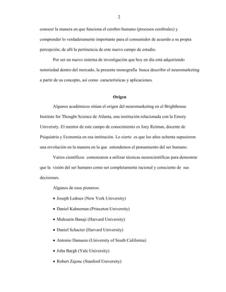 2
conocer la manera en que funciona el cerebro humano (procesos cerebrales) y
comprender lo verdaderamente importante para el consumidor de acuerdo a su propia
percepción; de allí la pertinencia de este nuevo campo de estudio.
Por ser un nuevo sistema de investigación que hoy en día está adquiriendo
notoriedad dentro del mercado, la presente monografía busca describir el neuromarketing
a partir de su concepto, así como características y aplicaciones.
Origen
Algunos académicos sitúan el origen del neuromarketing en el Brighthouse
Institute for Thought Science de Atlanta, una institución relacionada con la Emory
University. El mentor de este campo de conocimiento es Joey Reiman, docente de
Psiquiatría y Economía en esa institución. Lo cierto es que los años ochenta supusieron
una revolución en la manera en la que entendemos el pensamiento del ser humano.
Varios científicos comenzaron a utilizar técnicas neurocientíficas para demostrar
que la visión del ser humano como ser completamente racional y consciente de sus
decisiones.
Algunos de esos pioneros:
 Joseph Ledoux (New York University)
 Daniel Kahneman (Princeton University)
 Muhzarin Banaji (Harvard University)
 Daniel Schacter (Harvard University)
 Antonio Damasio (University of South California)
 John Bargh (Yale University)
 Robert Zajonc (Stanford University)
2
 