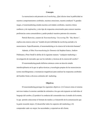 3
Concepto
La neurociencia está presente en el marketing. ¿Qué efectos tiene la publicidad en
nuestros comportamientos cerebrales, nuestras emociones, nuestra conducta? A grandes
rasgos, el neuromarketing estudia nuestras actividades cerebrales, nuestros ritmos
cardiacos y de respiración, y otro tipo de respuestas emocionales para conocer nuestras
preferencias como consumidores y poder predecir nuestros patrones de consumo.
Patrick Renvoise, coautor de Neuromarketing: Uncovering The “Buy Button”,
explica esta ciencia como un “modelo de previsibilidad de marketing anclado a la
neurociencia. Específicamente, el neuromarketing es la ciencia de la decisión humana”.
Además, el libro Neuromarketing for Dummies de Stephen Genco, Andrew
Pohlmann y Peter Steidl lo define de la siguiente manera: “cualquier marketing o
investigación de mercados que use los métodos y técnicas de la ciencia del cerebro”.
El neuromarketing puede definirse entonces como un área de estudio
interdisciplinaria en la que se aplica técnicas y tecnologías propias de las neurociencias
(como encefalogramas y resonancias magnéticas) para analizar las respuestas cerebrales
del hombre frente a diversos estímulos del marketing.
Objetivos
El neuromarketing persigue los siguientes objetivos: (1) Conocer cómo el sistema
nervioso traduce la enorme cantidad de estímulos a los que está expuesto un individuo al
lenguaje del cerebro, (2) predecir la conducta del consumidor tras el estudio de la mente,
lo que permite seleccionar el formato de medios y el desarrollo de la comunicación que
la gente recuerde mejor, (3) desarrollar todos los aspectos del marketing y (4)
comprender cada vez mejor; las necesidades y expectativas del cliente.
3
 