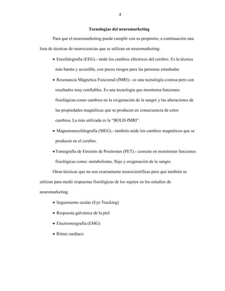 4
Tecnologías del neuromarketing
Para que el neuromarketing puede cumplir con su propósito; a continuación una
lista de técnicas de neurociencias que se utilizan en neuromarketing:
 Encefalografía (EEG).- mide los cambios eléctricos del cerebro. Es la técnica
más barata y accesible, con pocos riesgos para las personas estudiadas
 Resonancia Mágnetica Funcional (fMRI).- es una tecnología costosa pero con
resultados muy confiables. Es una tecnología que monitorea funciones
fisiológicas como cambios en la oxigenación de la sangre y las alteraciones de
las propiedades magnéticas que se producen en consecuencia de estos
cambios. La más utilizada es la “BOLD-fMRI”.
 Magnetoencefalografía (MEG).- también mide los cambios magnéticos que se
producen en el cerebro.
Tomografía de Emisión de Positrones (PET).- consiste en monitorear funciones
fisiológicas como: metabolismo, flujo y oxigenación de la sangre.
Otras técnicas que no son exactamente neurocientíficas pero que también se
utilizan para medir respuestas fisiológicas de los sujetos en los estudios de
neuromarketing:
 Seguimiento ocular (Eye Tracking)
 Respuesta galvánica de la piel
 Electromiografía (EMG)
 Ritmo cardíaco
4
 