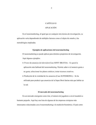 5
CAPÍTULO II
APLICACIÓN
En el neuromarketing, al igual que en cualquier otra técnica de investigación, su
aplicación varía dependiendo de múltiples factores como el objeto de estudio y las
metodologías empleadas.
Ejemplos de aplicaciones del neuromarketing
El neuromarketing se puede aplicar para distintos propósitos de investigación.
Aquí algunos ejemplos:
 Pretest de anuncios de televisión (Caso SONY BRAVIA) – Es quizá la
aplicación más habitual del neuromarketing. Permite saber si el anuncio gusta o
no gusta, seleccionar los planos estéticos, testar recursos creativos.
 Predicción de la viralidad de los anuncios (Caso SUPERBOWL) – Se ha
utilizado para predecir que anuncios de la Super Bowl darían más que hablar en
la red.
El mercado del neuromarketing
En un mercado emergente como éste, el número de jugadores a nivel mundial es
bastante pequeño. Aquí hay una lista de algunas de las empresas extrajeras más
interesantes relacionadas con el neuromarketing o la medición biométrica. El país entre
5
 
