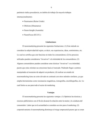 7
paréntesis indica procedencia, no ámbito de trabajo (la mayoría trabajan
internacionalmente).
 Neurosense (Reino Unido)
 iMotions (Dinamarca)
 Neuro-Insight (Australia)
 NeuroFocus (EE.UU.)
Limitaciones
El neuromarketing presenta las siguientes limitaciones: (1) Este método no
considera la subjetividad del sujeto, es decir, sus experiencias, ideas, sentimientos, etc.
Lo cual no certifica que este funcione en todos los consumidores; (2) los procesos
utilizados pueden considerarse “invasivos” a la intimidad de los consumidores; (3)
Algunos consumidores pueden considerar estas técnicas “invasivas” a su intimidad,
puesto que estas orientan sus emociones hacia el mercado. Pudiendo llegar a sentirse
manipulados al momento de adquirir un producto; (4) realizar un estudio de
neuromarketing tiene un costo elevado en contraste con otros métodos similares, ya que
emplea herramientas como resonancias magnéticas, tomografías, encefalografías, etc. Lo
cual limita su uso para todo el sector de marketing.
Ventajas
El neuromarketing presenta las siguientes ventajas: (1) Optimiza las técnicas y
recursos publicitarios con el fin de alcanzar la relación entre la mente y la conducta del
consumidor. Labor que en la actualidad se considera un reto para el marketing; (2)
corporativamente el neuromarketing disminuye el riesgo empresarial puesto que se crean
6
 