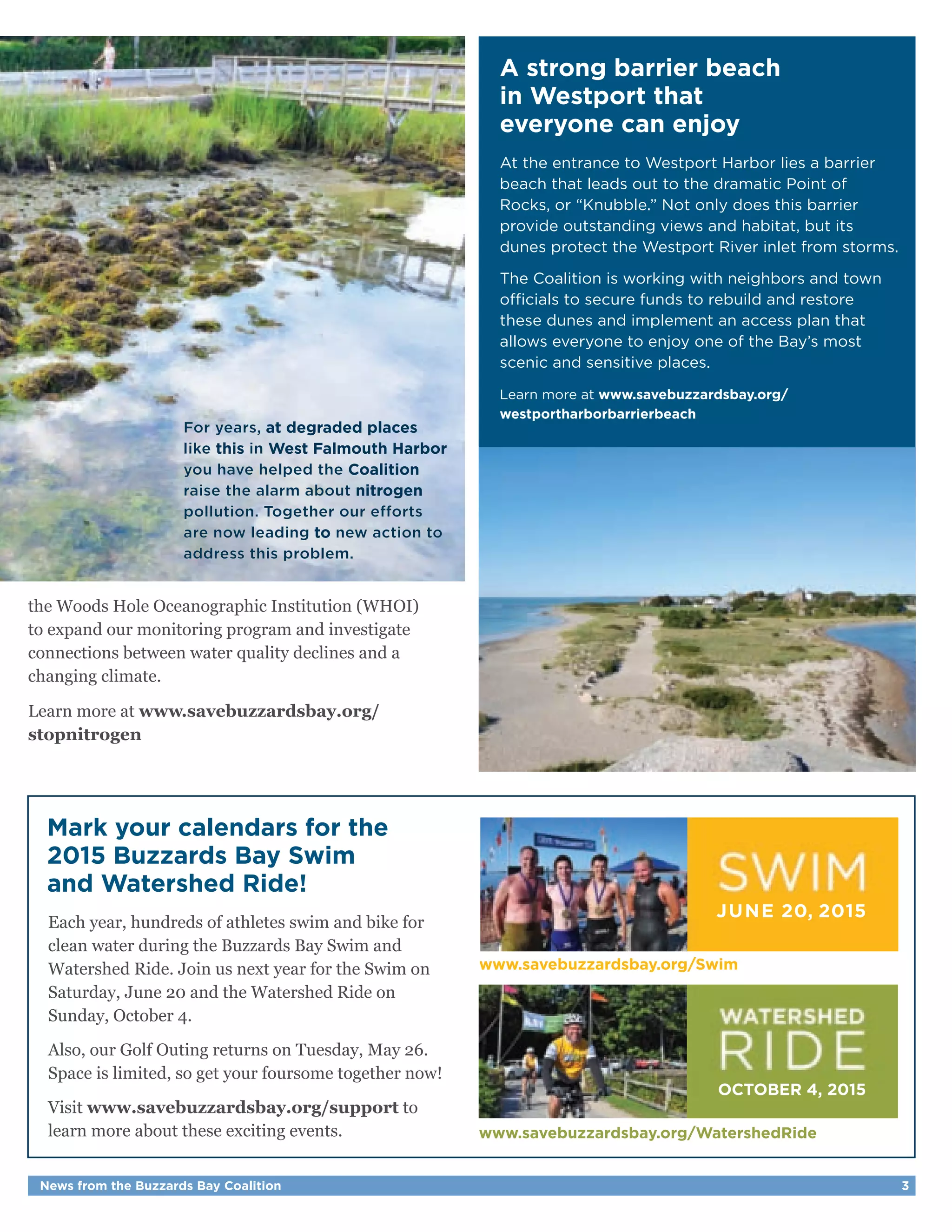 For years, at degraded places 
like this in West Falmouth Harbor 
you have helped the Coalition 
raise the alarm about nitrogen 
pollution. Together our efforts 
are now leading to new action to 
address this problem. 
the Woods Hole Oceanographic Institution (WHOI) 
to expand our monitoring program and investigate 
connections between water quality declines and a 
changing climate. 
Learn more at www.savebuzzardsbay.org/ 
stopnitrogen 
Mark your calendars for the 
2015 Buzzards Bay Swim 
and Watershed Ride! 
Each year, hundreds of athletes swim and bike for 
clean water during the Buzzards Bay Swim and 
Watershed Ride. Join us next year for the Swim on 
Saturday, June 20 and the Watershed Ride on 
Sunday, October 4. 
Also, our Golf Outing returns on Tuesday, May 26. 
Space is limited, so get your foursome together now! 
Visit www.savebuzzardsbay.org/support to 
learn more about these exciting events. 
A strong barrier beach 
in Westport that 
everyone can enjoy 
At the entrance to Westport Harbor lies a barrier 
beach that leads out to the dramatic Point of 
Rocks, or “Knubble.” Not only does this barrier 
provide outstanding views and habitat, but its 
dunes protect the Westport River inlet from storms. 
The Coalition is working with neighbors and town 
officials to secure funds to rebuild and restore 
these dunes and implement an access plan that 
allows everyone to enjoy one of the Bay’s most 
scenic and sensitive places. 
Learn more at www.savebuzzardsbay.org/ 
westportharborbarrierbeach 
JUNE 20, 2015 
www.savebuzzardsbay.org/Swim 
OCTOBER 4, 2015 
www.savebuzzardsbay.org/WatershedRide 
News from the Buzzards Bay Coalition 3 
 