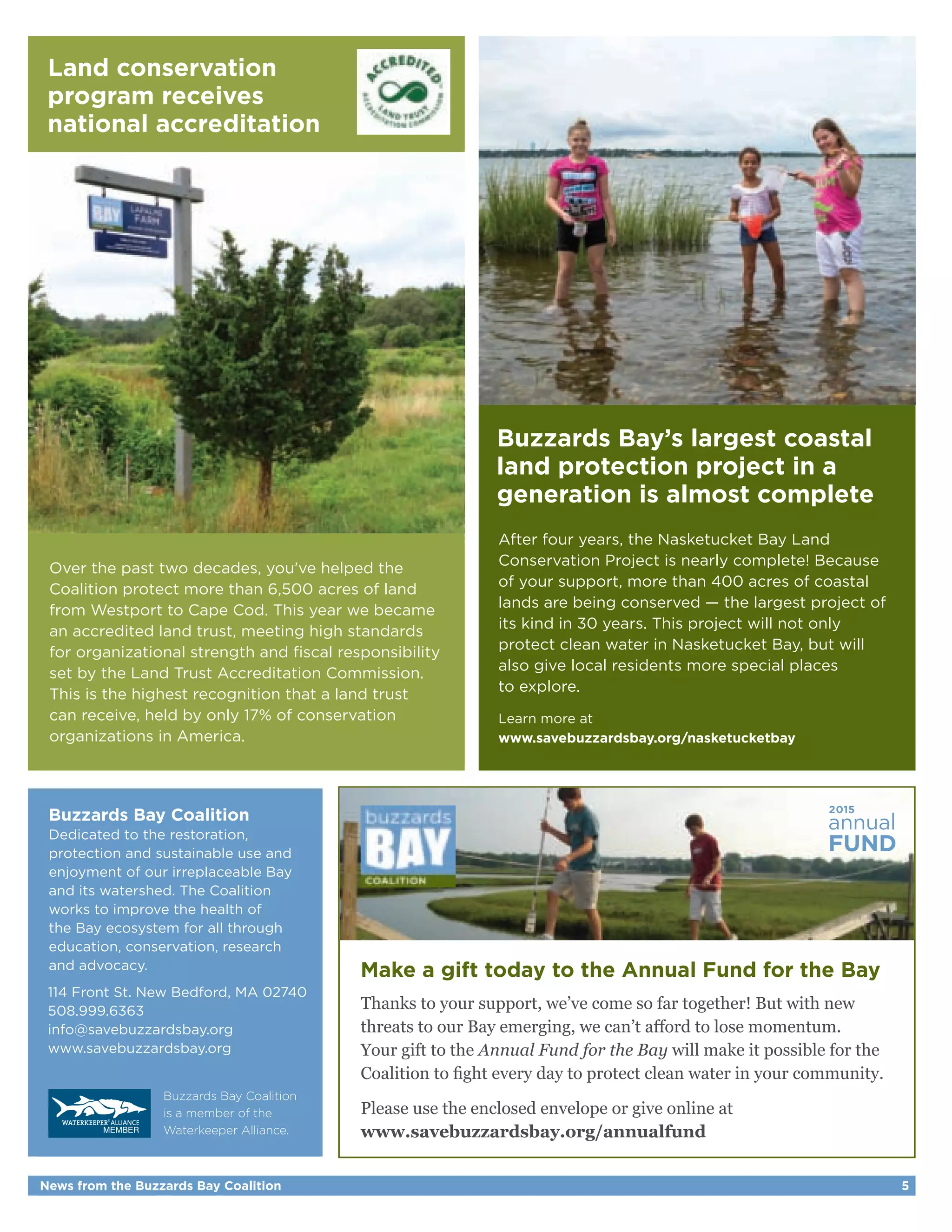 Over the past two decades, you’ve helped the 
Coalition protect more than 6,500 acres of land 
from Westport to Cape Cod. This year we became 
an accredited land trust, meeting high standards 
for organizational strength and fiscal responsibility 
set by the Land Trust Accreditation Commission. 
This is the highest recognition that a land trust 
can receive, held by only 17% of conservation 
organizations in America. 
Help us continue 
fighting for a clean 
New Bedford Harbor 
Buzzards Bay’s largest coastal 
land protection project in a 
generation is almost complete 
After four years, the Nasketucket Bay Land 
Conservation Project is nearly complete! Because 
of your support, more than 400 acres of coastal 
lands are being conserved — the largest project of 
its kind in 30 years. This project will not only 
protect clean water in Nasketucket Bay, but will 
also give local residents more special places 
to explore. 
Learn more at 
www.savebuzzardsbay.org/nasketucketbay 
annual 2015 
FUND 
Make a gift today to the Annual Fund for the Bay 
Thanks to your support, we’ve come so far together! But with new 
threats to our Bay emerging, we can’t afford to lose momentum. 
Your gift to the Annual Fund for the Bay will make it possible for the 
Coalition to fight every day to protect clean water in your community. 
Please use the enclosed envelope or give online at 
www.savebuzzardsbay.org/annualfund 
Land conservation 
program receives 
national accreditation 
Buzzards Bay Coalition 
Dedicated to the restoration, 
protection and sustainable use and 
enjoyment of our irreplaceable Bay 
and its watershed. The Coalition 
works to improve the health of 
the Bay ecosystem for all through 
education, conservation, research 
and advocacy. 
114 Front St. New Bedford, MA 02740 
508.999.6363 
info@savebuzzardsbay.org 
www.savebuzzardsbay.org 
Buzzards Bay Coalition 
is a member of the 
Waterkeeper Alliance. 
News from the Buzzards Bay Coalition 5 
 