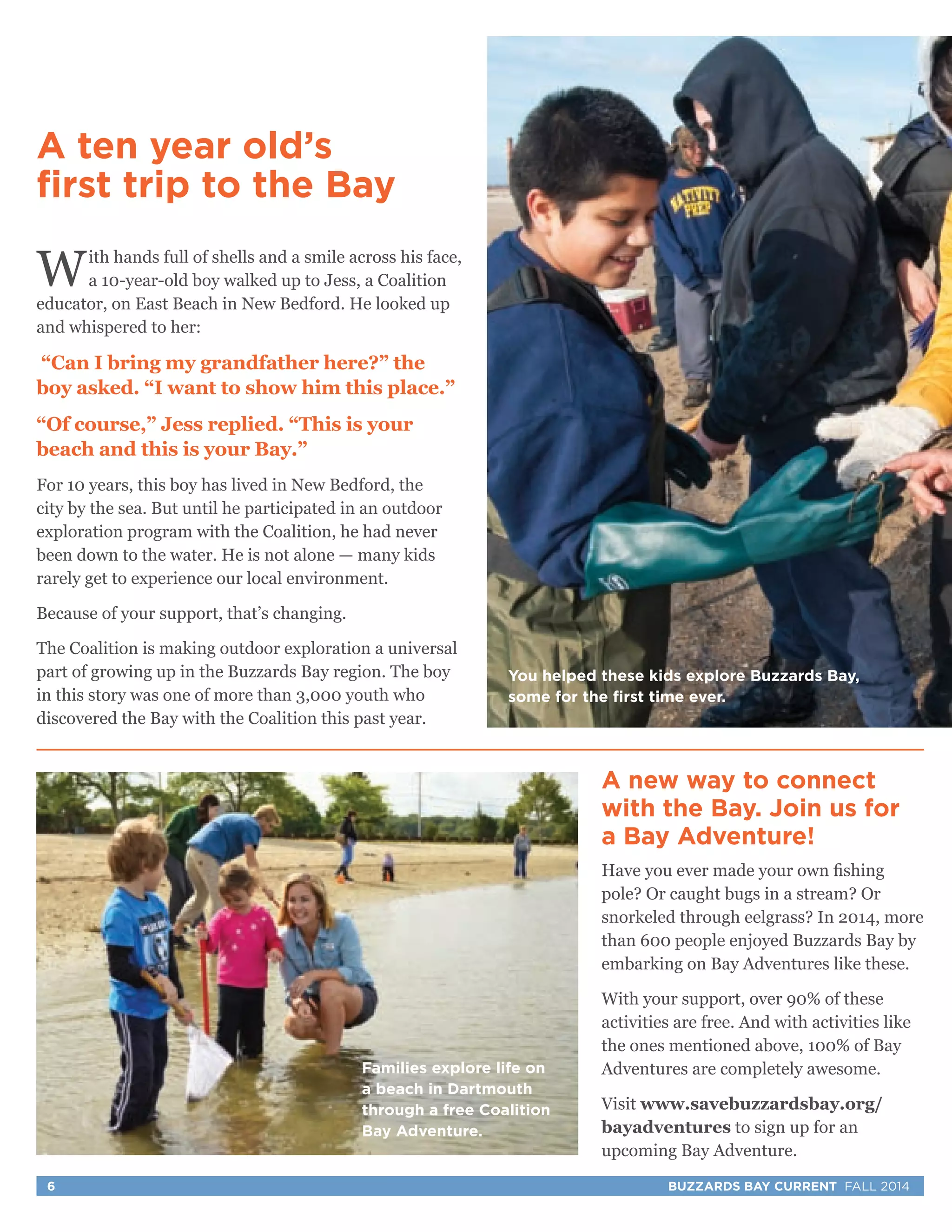 You helped these kids explore Buzzards Bay, 
some for the first time ever. 
A new way to connect 
with the Bay. Join us for 
a Bay Adventure! 
Have you ever made your own fishing 
pole? Or caught bugs in a stream? Or 
snorkeled through eelgrass? In 2014, more 
than 600 people enjoyed Buzzards Bay by 
embarking on Bay Adventures like these. 
With your support, over 90% of these 
activities are free. And with activities like 
the ones mentioned above, 100% of Bay 
Adventures are completely awesome. 
Visit www.savebuzzardsbay.org/ 
bayadventures to sign up for an 
upcoming Bay Adventure. 
A ten year old’s 
first trip to the Bay 
With hands full of shells and a smile across his face, 
a 10-year-old boy walked up to Jess, a Coalition 
educator, on East Beach in New Bedford. He looked up 
and whispered to her: 
“Can I bring my grandfather here?” the 
boy asked. “I want to show him this place.” 
“Of course,” Jess replied. “This is your 
beach and this is your Bay.” 
For 10 years, this boy has lived in New Bedford, the 
city by the sea. But until he participated in an outdoor 
exploration program with the Coalition, he had never 
been down to the water. He is not alone — many kids 
rarely get to experience our local environment. 
Because of your support, that’s changing. 
The Coalition is making outdoor exploration a universal 
part of growing up in the Buzzards Bay region. The boy 
in this story was one of more than 3,000 youth who 
discovered the Bay with the Coalition this past year. 
Families explore life on 
a beach in Dartmouth 
through a free Coalition 
Bay Adventure. 
6 BUZZARDS BAY CURRENT FALL 2014 
 
