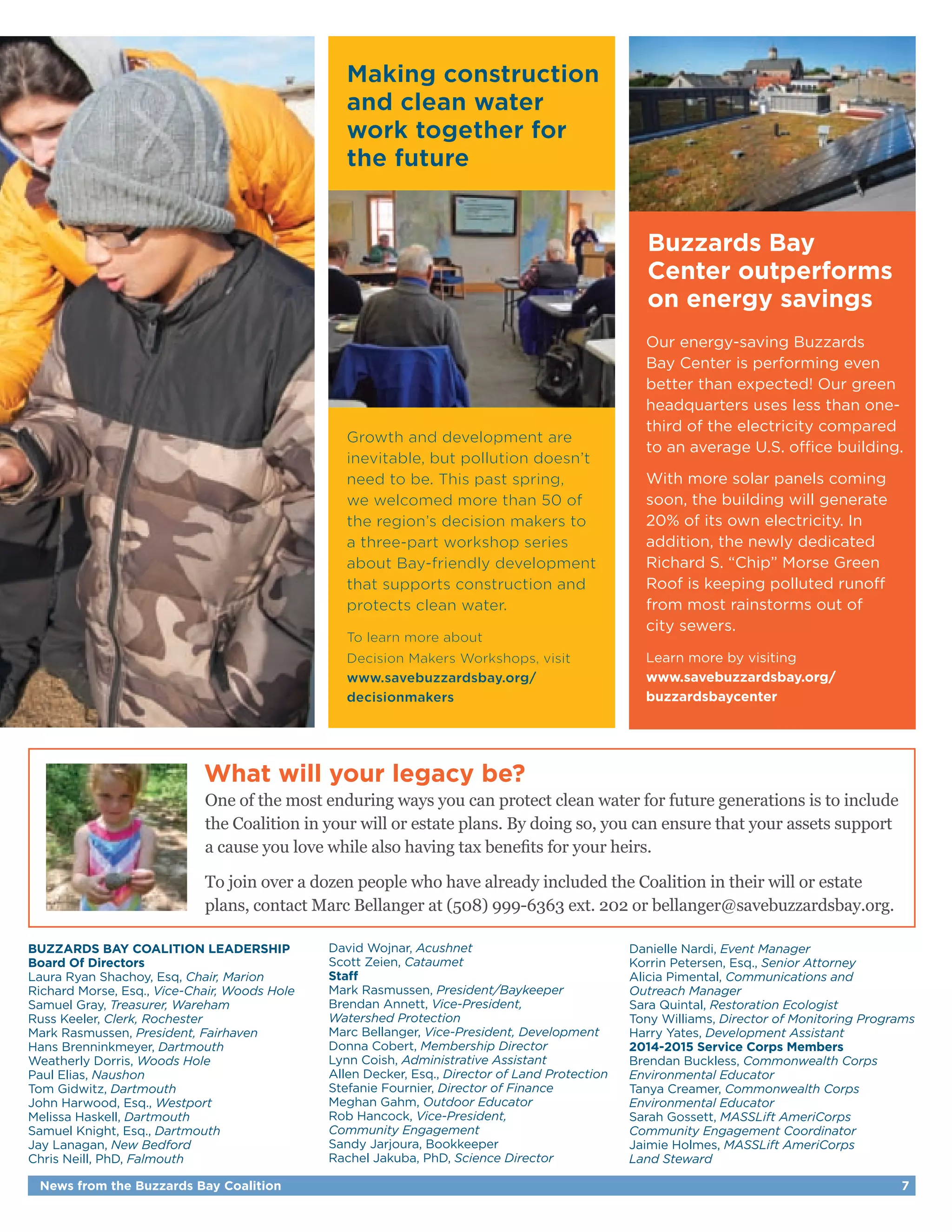 Making construction 
and clean water 
work together for 
the future 
Growth and development are 
inevitable, but pollution doesn’t 
need to be. This past spring, 
we welcomed more than 50 of 
the region’s decision makers to 
a three-part workshop series 
about Bay-friendly development 
that supports construction and 
protects clean water. 
To learn more about 
Decision Makers Workshops, visit 
www.savebuzzardsbay.org/ 
decisionmakers 
Buzzards Bay 
Center outperforms 
on energy savings 
Our energy-saving Buzzards 
Bay Center is performing even 
better than expected! Our green 
headquarters uses less than one-third 
of the electricity compared 
to an average U.S. office building. 
With more solar panels coming 
soon, the building will generate 
20% of its own electricity. In 
addition, the newly dedicated 
Richard S. “Chip” Morse Green 
Roof is keeping polluted runoff 
from most rainstorms out of 
city sewers. 
Learn more by visiting 
www.savebuzzardsbay.org/ 
buzzardsbaycenter 
What will your legacy be? 
One of the most enduring ways you can protect clean water for future generations is to include 
the Coalition in your will or estate plans. By doing so, you can ensure that your assets support 
a cause you love while also having tax benefits for your heirs. 
To join over a dozen people who have already included the Coalition in their will or estate 
plans, contact Marc Bellanger at (508) 999-6363 ext. 202 or bellanger@savebuzzardsbay.org. 
BUZZARDS BAY COALITION LEADERSHIP 
Board Of Directors 
Laura Ryan Shachoy, Esq, Chair, Marion 
Richard Morse, Esq., Vice-Chair, Woods Hole 
Samuel Gray, Treasurer, Wareham 
Russ Keeler, Clerk, Rochester 
Mark Rasmussen, President, Fairhaven 
Hans Brenninkmeyer, Dartmouth 
Weatherly Dorris, Woods Hole 
Paul Elias, Naushon 
Tom Gidwitz, Dartmouth 
John Harwood, Esq., Westport 
Melissa Haskell, Dartmouth 
Samuel Knight, Esq., Dartmouth 
Jay Lanagan, New Bedford 
Chris Neill, PhD, Falmouth 
David Wojnar, Acushnet 
Scott Zeien, Cataumet 
Staff 
Mark Rasmussen, President/Baykeeper 
Brendan Annett, Vice-President, 
Watershed Protection 
Marc Bellanger, Vice-President, Development 
Donna Cobert, Membership Director 
Lynn Coish, Administrative Assistant 
Allen Decker, Esq., Director of Land Protection 
Stefanie Fournier, Director of Finance 
Meghan Gahm, Outdoor Educator 
Rob Hancock, Vice-President, 
Community Engagement 
Sandy Jarjoura, Bookkeeper 
Rachel Jakuba, PhD, Science Director 
Danielle Nardi, Event Manager 
Korrin Petersen, Esq., Senior Attorney 
Alicia Pimental, Communications and 
Outreach Manager 
Sara Quintal, Restoration Ecologist 
Tony Williams, Director of Monitoring Programs 
Harry Yates, Development Assistant 
2014-2015 Service Corps Members 
Brendan Buckless, Commonwealth Corps 
Environmental Educator 
Tanya Creamer, Commonwealth Corps 
Environmental Educator 
Sarah Gossett, MASSLift AmeriCorps 
Community Engagement Coordinator 
Jaimie Holmes, MASSLift AmeriCorps 
Land Steward 
News from the Buzzards Bay Coalition 7 
 