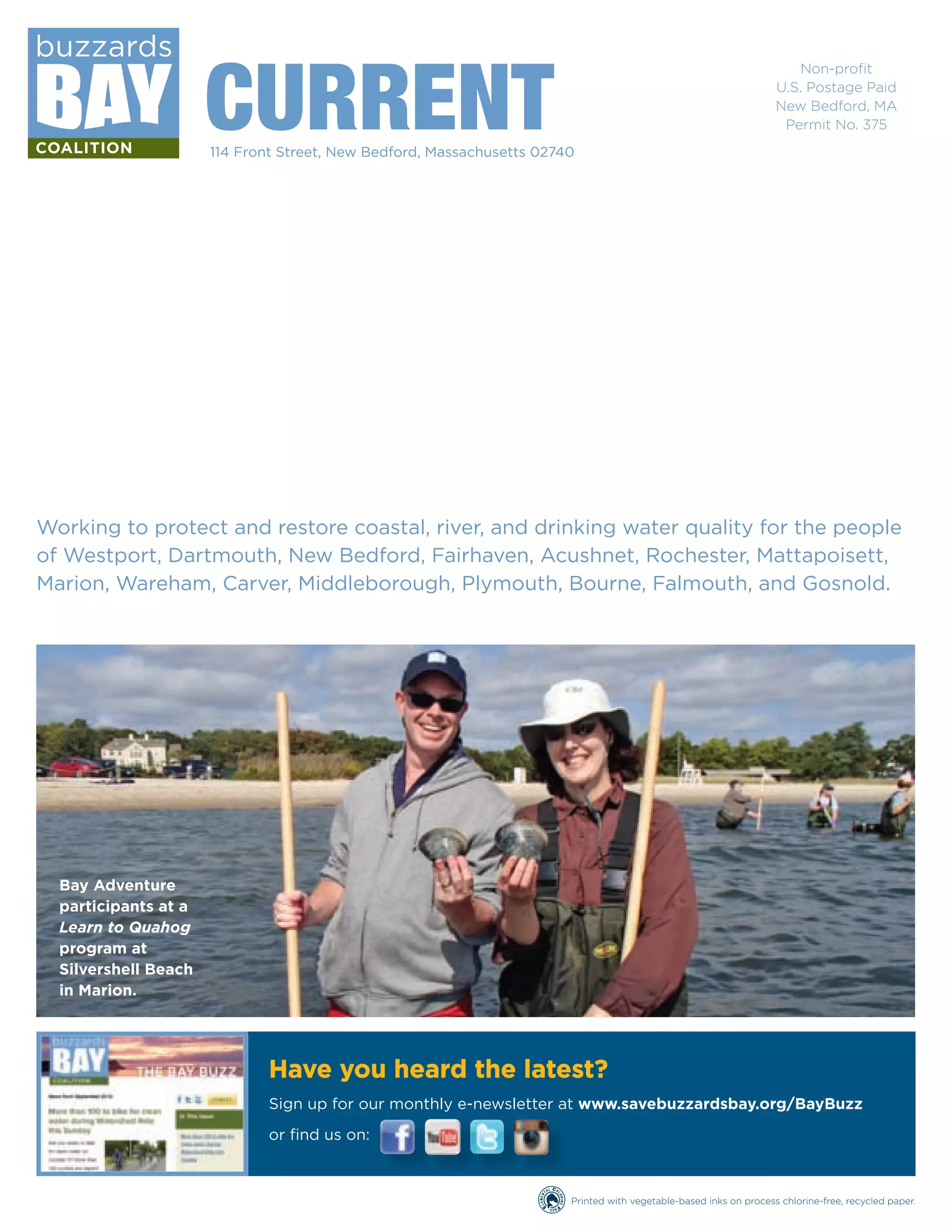 114 Front Street, New Bedford, Massachusetts 02740 
Non-profi t 
U.S. Postage Paid 
New Bedford, MA 
Permit No. 375 
Have you heard the latest? 
Sign up for our monthly e-newsletter at www.savebuzzardsbay.org/BayBuzz 
or fi nd us on: 
Printed with vegetable-based inks on process chlorine-free, recycled paper. 
CURRENT 
Working to protect and restore coastal, river, and drinking water quality for the people 
of Westport, Dartmouth, New Bedford, Fairhaven, Acushnet, Rochester, Mattapoisett, 
Marion, Wareham, Carver, Middleborough, Plymouth, Bourne, Falmouth, and Gosnold. 
Bay Adventure 
participants at a 
Learn to Quahog 
program at 
Silvershell Beach 
in Marion. 
