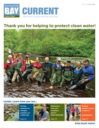 VOL. 25 FALL 2014 
CURRENT 
NEWS FROM THE BUZZARDS BAY COALITION 
Thank you for helping to protect clean water! 
Inside: Learn how you are... 
Driving 
solutions to 
nitrogen 
pollution on 
CAPE COD 
page 2-3 
Restoring a 
river and 
creating a 
park in 
NEW BEDFORD DARTMOUTH 
page 4-5 
Helping 
families explore 
a beach in 
page 6-7 
And much more! 
 